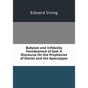 

Книга Babylon and Infidelity Foredoomed of God: A Discourse On the Prophecies of Daniel and the Apocalypse.. Irving Edward
