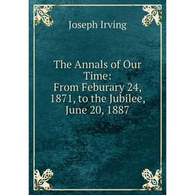 

Книга The Annals of Our Time: From Feburary 24, 1871, to the Jubilee, June 20, 1887. Joseph Irving