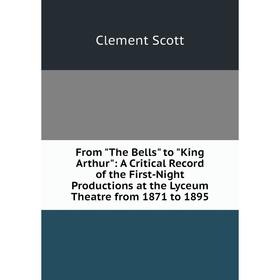 

Книга From The Bells to King Arthur: A Critical Record of the First-Night Productions at the Lyceum Theatre from 1871 to 1895. Clement Scott