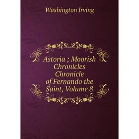 

Книга Astoria; Moorish Chronicles Chronicle of Fernando the Saint, Volume 8. Washington Irving