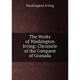 

Книга The Works of Washington Irving: Chronicle of the Conquest of Granada. Washington Irving