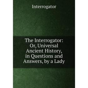 

Книга The Interrogator: Or, Universal Ancient History, in Questions and Answers, by a Lady. Interrogator