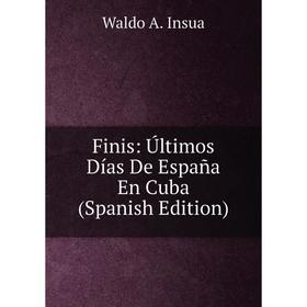 

Книга Finis: Últimos Días De España En Cuba (Spanish Edition). Waldo A. Insua