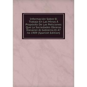 

Книга Información Sobre El Trabajo En Las Minas Á Propósito De Las Peticiones Que La Sociedades Obreras Elevaron Al Gobierno El Ano 1909 (Spanish Edi