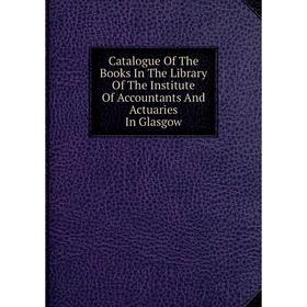 

Книга Catalogue Of The Books In The Library Of The Institute Of Accountants And Actuaries In Glasgow