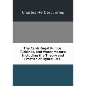 

Книга The Centrifugal Pumps: Turbines, and Water Motors: Including the Theory and Practice of Hydraulics.. Charles Herbert Innes