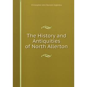 

Книга The History and Antiquities of North Allerton. Christopher John Davison Ingledew