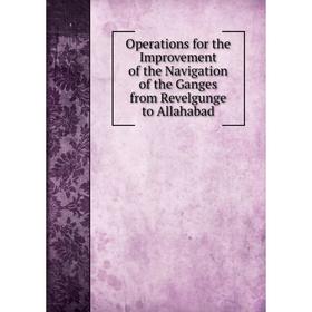 

Книга Opera tions for the Improvement of the Navigation of the Ganges from Revelgunge to Allahabad
