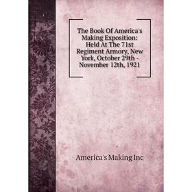 

Книга The Book Of America's Making Exposition: Held At The 71st Regiment Armory, New York, October 29th - November 12th, 1921. America's Making Inc