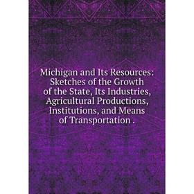 

Книга Michigan and Its Resources: Sketches of the Growth of the State, Its Industries, Agricultural Productions, Institutions, and Means of Transporta