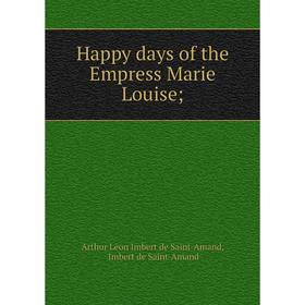 

Книга Happy days of the Empress Marie Louise;. Arthur Léon Imbert de Saint-Amand