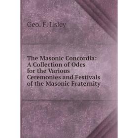 

Книга The Masonic Concordia: A Collection of Odes for the Various Ceremonies and Festivals of the Masonic Fraternity. Geo. F. Ilsley