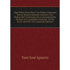 

Книга Algo Sobre Entre Ríos Y Su Primer Diputado Doctor Ramón Eduardo Anchoris Con Motivo Del Centenario De La Incorporación De Éste A La Asamblea Nac