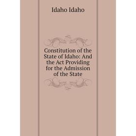 

Книга Constitution of the State of Idaho: And the Act Providing for the Admission of the State. Idaho Idaho