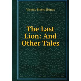 

Книга The Last Lion: And Other Tales. Vicente Blasco Ibanez