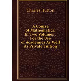 

Книга A Course of Mathematics: In Two Volumes: For the Use of Academies As Well As Private Tuition. Charles Hutton