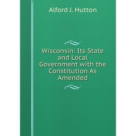 

Книга Wisconsin: Its State and Local Government with the Constitution As Amended. Alford J. Hutton