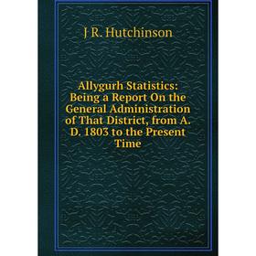 

Книга Allygurh Statistics: Being a Report On the General Administration of That District, from A. D. 1803 to the Present Time. J R. Hutchinson