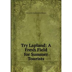 

Книга Try Lapland: A Fresh Field for Summer Tourists. Alexander Hadden Hutchinson