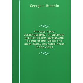 

Книга Princess Trixie: autobiography: an accurate account of the sayings and doings of the wisest and most highly educated horse in the world. George