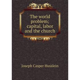 

Книга The world problem; capital, labor and the church. Joseph Casper Husslein