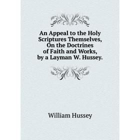 

Книга An Appeal to the Holy Scriptures Themselves, On the Doctrines of Faith and Works, by a Layman W. Hussey.. William Hussey