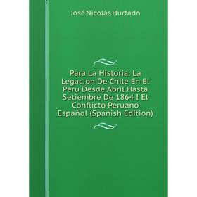 

Книга Para La Historia: La Legacion De Chile En El Peru Desde Abril Hasta Setiembre De 1864 I El Conflicto Peruano Español