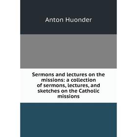 

Книга Sermons and lectures on the missions: a collection of sermons, lectures, and sketches on the Catholic missions. Anton Huonder
