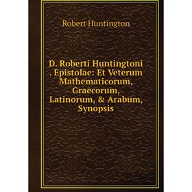 

Книга D. Roberti Huntingtoni. Epistolae: Et Veterum Mathematicorum, Graecorum, Latinorum, Arabum, Synopsis. Robert Huntington