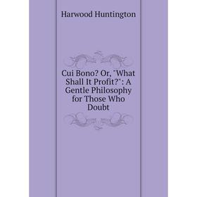 

Книга Cui Bono Or, What Shall It Profit: A Gentle Philosophy for Those Who Doubt. Harwood Huntington