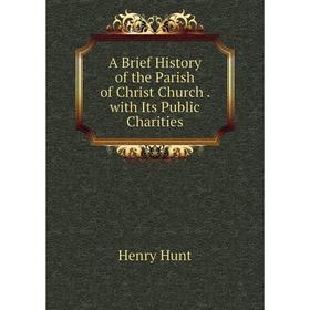 

Книга A Brief History of the Parish of Christ Church. with Its Public Charities. Henry Hunt