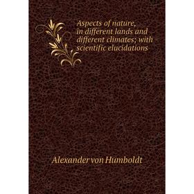 

Книга Aspects of nature, in different lands and different climates; with scientific elucidations. Alexander von Humboldt