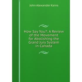 

Книга How Say You: A Review of the Movement for Abolishing the Grand Jury System in Canada. John Alexander Kains