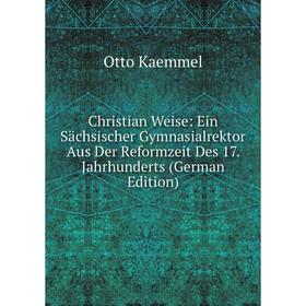 

Книга Christian Weise: Ein Sächsischer Gymnasialrektor Aus Der Reformzeit Des 17. Jahrhunderts (German Edition). Otto Kaemmel