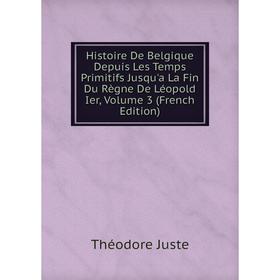 

Книга Histoire De Belgique Depuis Les Temps Primitifs Jusqu'a La Fin Du Règne De Léopold Ier, Volume 3 (French Edition). Théodore Juste