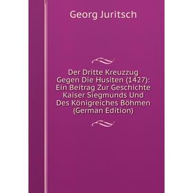 

Книга Der Dritte Kreuzzug Gegen Die Husiten (1427): Ein Beitrag Zur Geschichte Kaiser Siegmunds Und Des Königreiches Böhmen (German Edition). Georg Ju