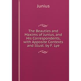 

Книга The Beauties and Maxims of Junius, and His Correspondents, with Apposite Contexts and Illust. by F. Lye. Junius