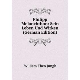 

Книга Philipp Melanchthon: Sein Leben Und Wirken (German Edition). William Theo Jungk