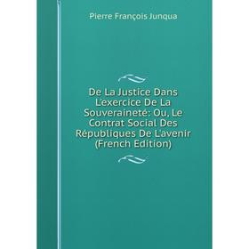 

Книга De La Justice Dans L'exercice De La Souveraineté: Ou, Le Contrat Social Des Républiques De L'avenir (French Edition). Pierre François Junqua