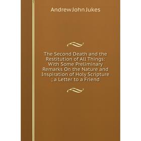 

Книга The Second Death and the Restitution of All Things: With Some Preliminary Remarks On the Nature and Inspiration of Holy Scripture