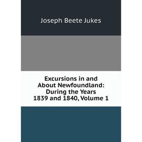 

Книга Excursions in and About Newfoundland: During the Years 1839 and 1840, Volume 1. Joseph Beete Jukes