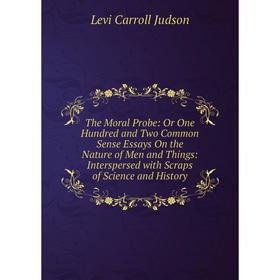 

Книга The Moral Probe: Or One Hundred and Two Common Sense Essays On the Nature of Men and Things: Interspersed with Scraps of Science and History