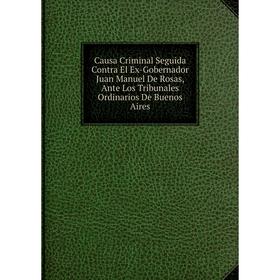 

Книга Causa Criminal Seguida Contra El Ex-Gobernador Juan Manuel De Rosas, Ante Los Tribunales Ordinarios De Buenos Aires