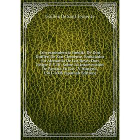 

Книга Correspondencia Inédita De Don Guillén De San Clemente, Embajador En Alemania De Los Reyes Don Felipe II Y Iii: Sobre La Intervención De España