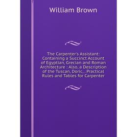 

Книга The Carpenter's Assistant: Containing a Succinct Account of Egyptian, Grecian and Roman Architecture: Also, a Description of the Tuscan, Doric,