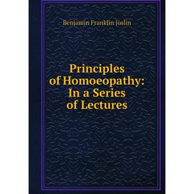 

Книга Principles of Homoeopathy: In a Series of Lectures. Benjamin Franklin Joslin