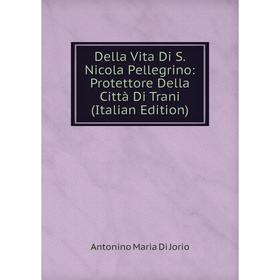 

Книга Della Vita Di S. Nicola Pellegrino: Protettore Della Città Di Trani (Italian Edition). Antonino Maria Di Jorio