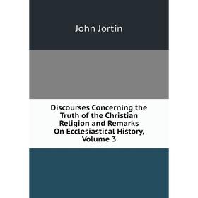 

Книга Discourses Concerning the Truth of the Christian Religion and Remarks On Ecclesiastical History, Volume 3. John Jortin