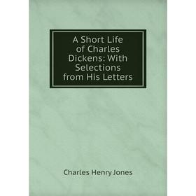 

Книга A Short Life of Charles Dickens: With Selections from His Letters. Charles Henry Jones