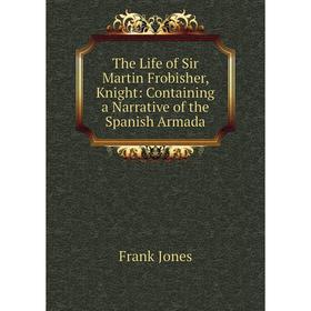 

Книга The Life of Sir Martin Frobisher, Knight: Containing a Narrative of the Spanish Armada. Frank Jones